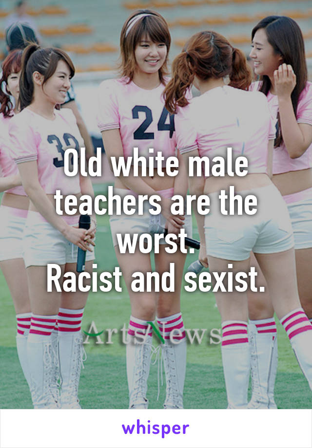 Old white male teachers are the worst.
Racist and sexist.