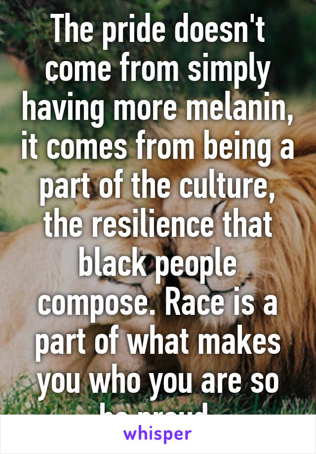 The pride doesn't come from simply having more melanin, it comes from being a part of the culture, the resilience that black people compose. Race is a part of what makes you who you are so be proud.