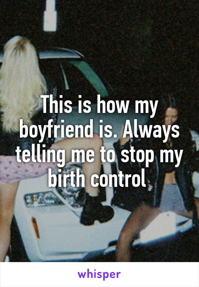 This is how my boyfriend is. Always telling me to stop my birth control 