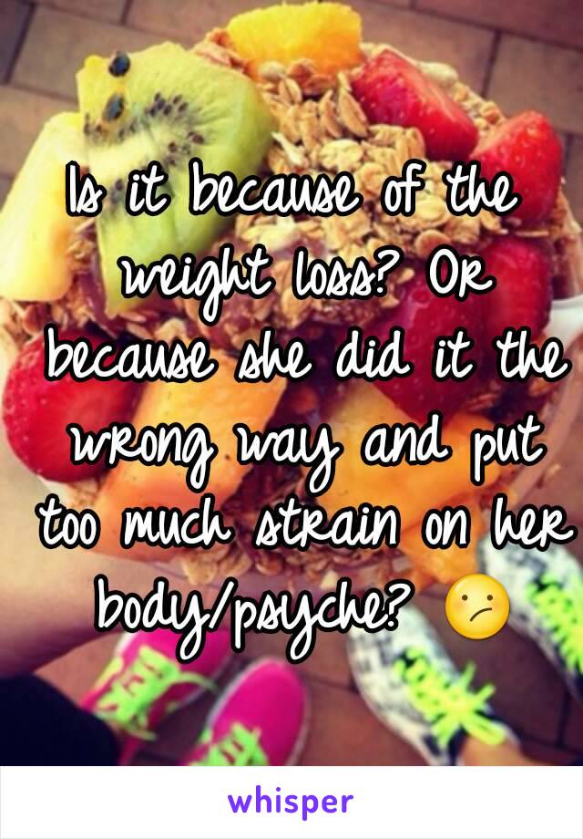 Is it because of the weight loss? Or because she did it the wrong way and put too much strain on her body/psyche? 😕