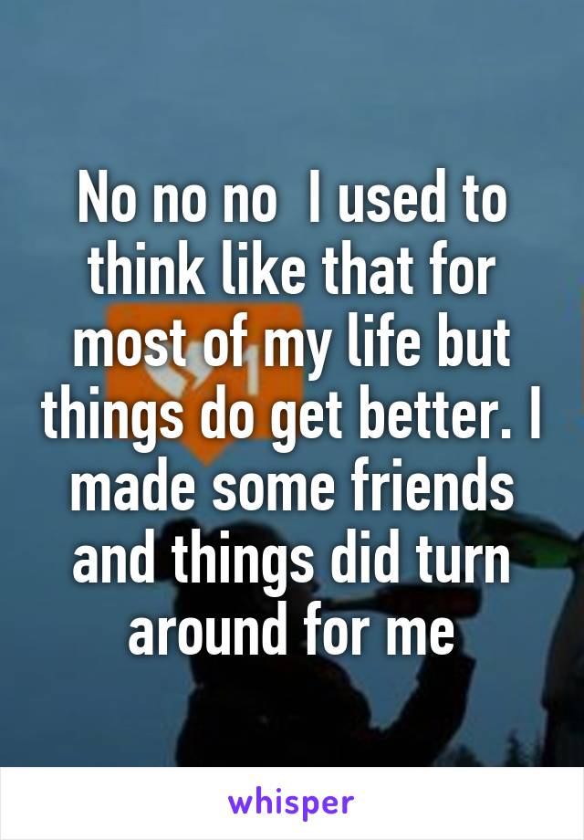 No no no  I used to think like that for most of my life but things do get better. I made some friends and things did turn around for me