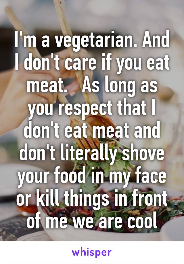 I'm a vegetarian. And I don't care if you eat meat.   As long as you respect that I don't eat meat and don't literally shove your food in my face or kill things in front of me we are cool