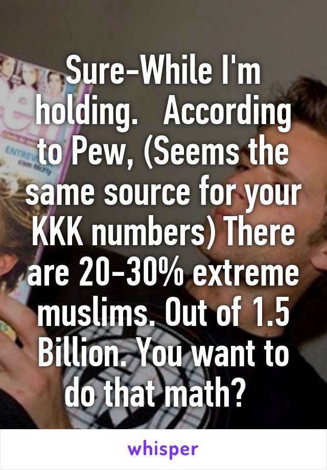 Sure-While I'm holding.   According to Pew, (Seems the same source for your KKK numbers) There are 20-30% extreme muslims. Out of 1.5 Billion. You want to do that math?  