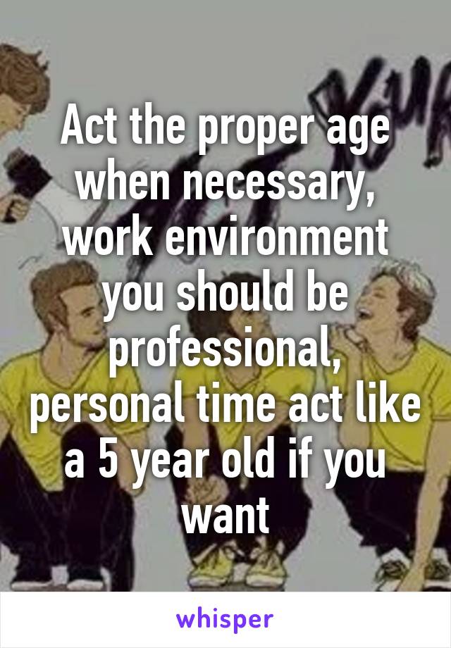 Act the proper age when necessary, work environment you should be professional, personal time act like a 5 year old if you want