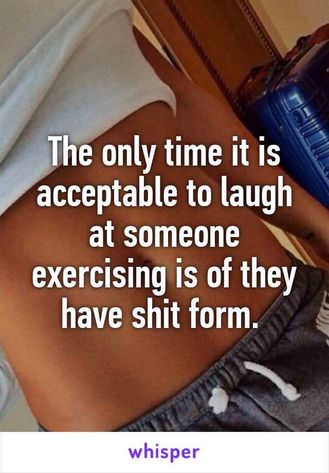 The only time it is acceptable to laugh at someone exercising is of they have shit form. 
