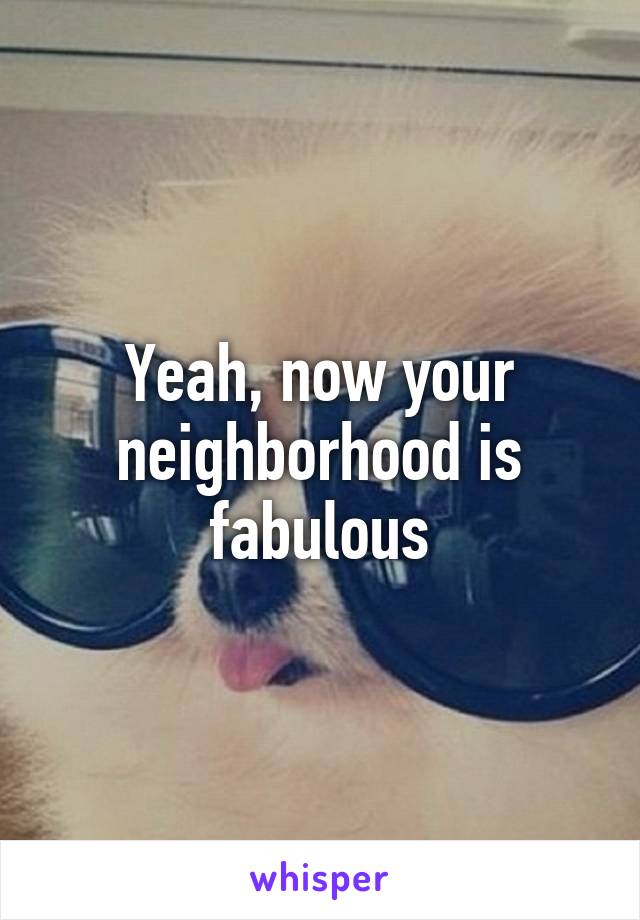 Yeah, now your neighborhood is fabulous