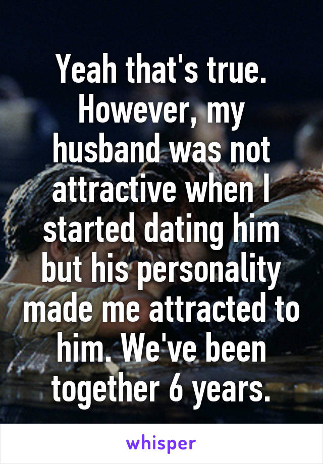 Yeah that's true. However, my husband was not attractive when I started dating him but his personality made me attracted to him. We've been together 6 years.