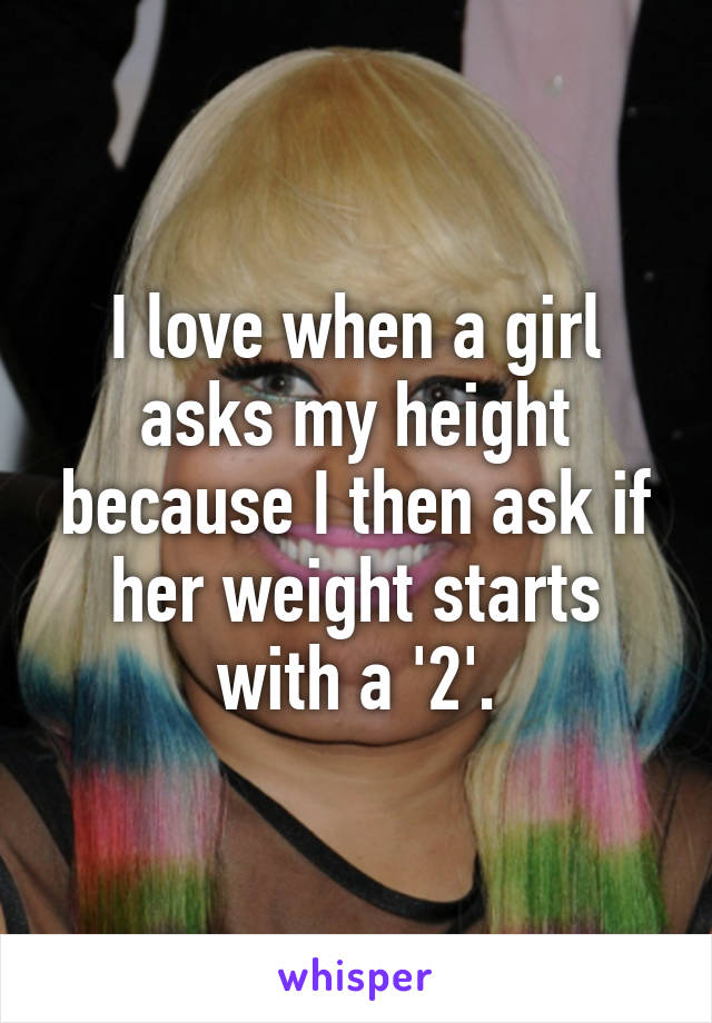 I love when a girl asks my height because I then ask if her weight starts with a '2'.