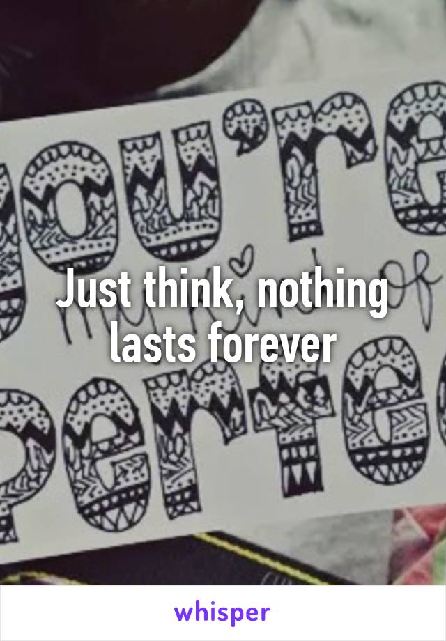 Just think, nothing lasts forever
