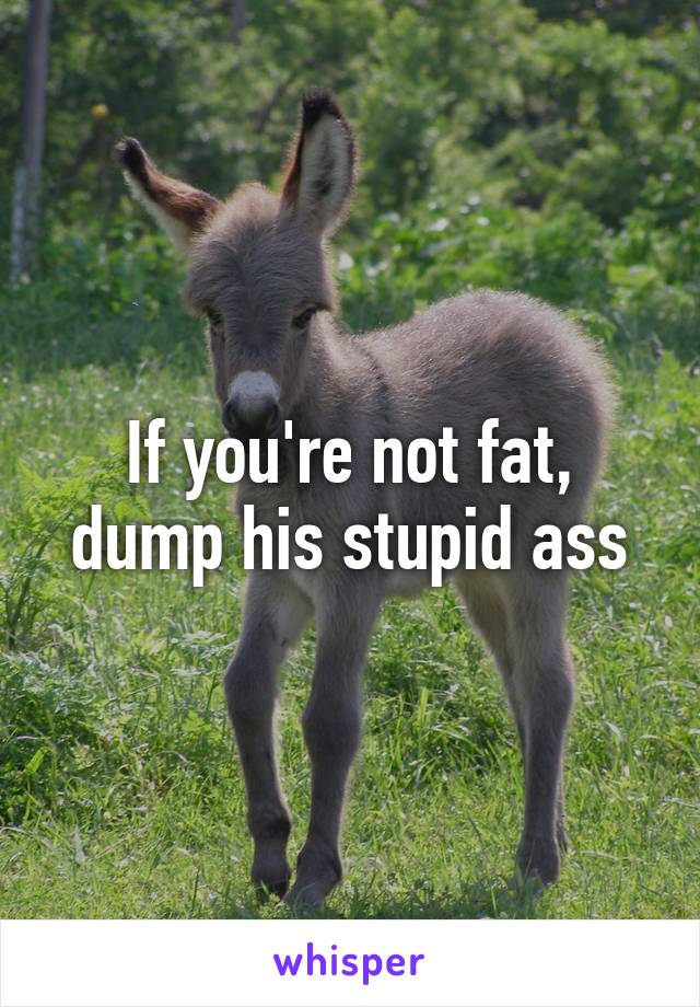 If you're not fat, dump his stupid ass