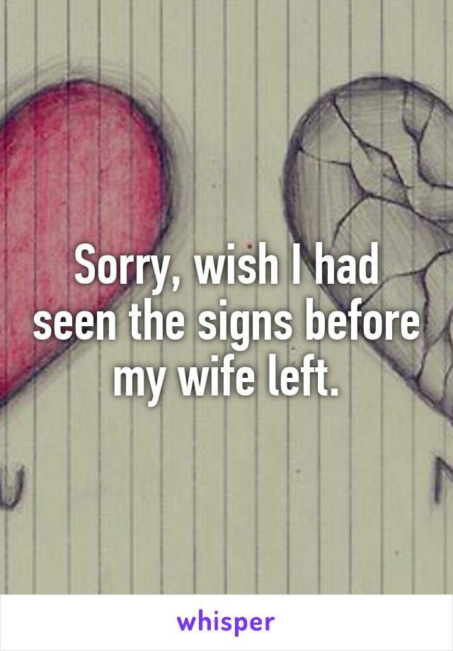 Sorry, wish I had seen the signs before my wife left.