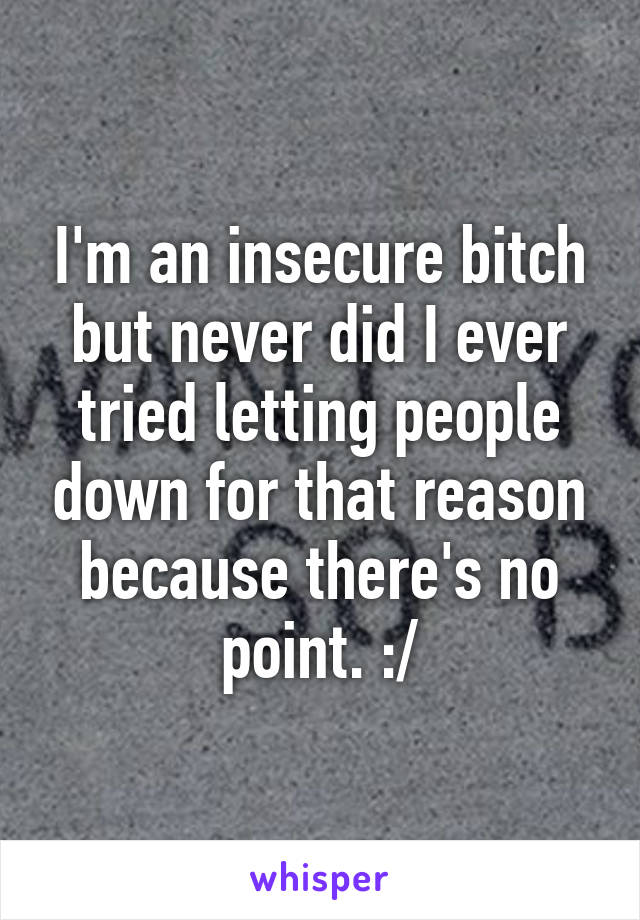 I'm an insecure bitch but never did I ever tried letting people down for that reason because there's no point. :/