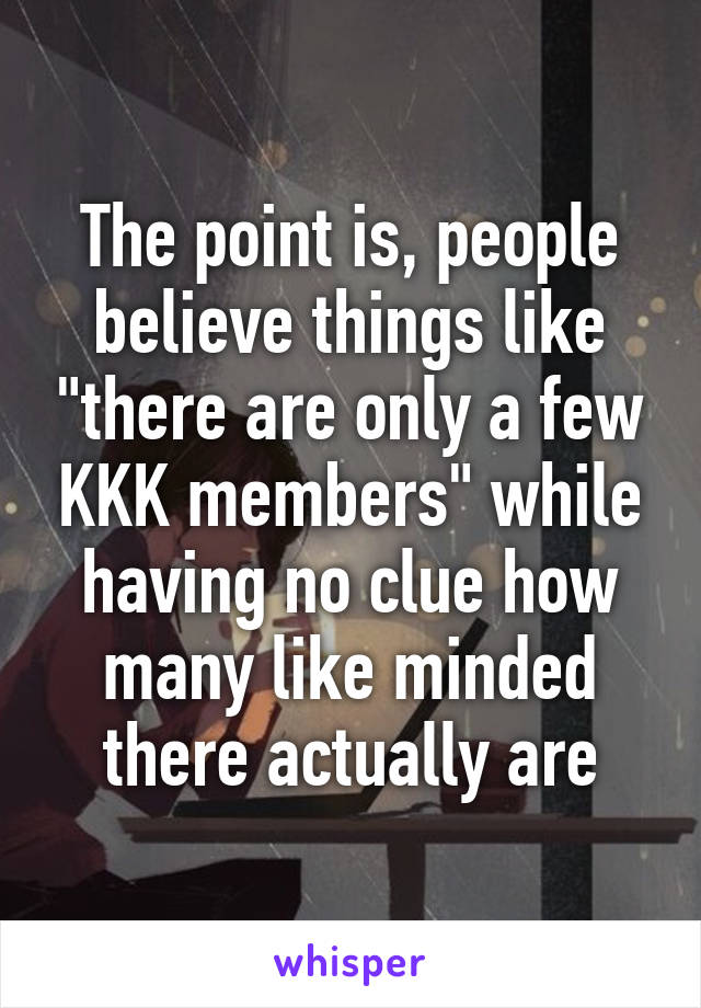 The point is, people believe things like "there are only a few KKK members" while having no clue how many like minded there actually are