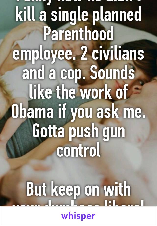 Funny how he didn't kill a single planned Parenthood employee. 2 civilians and a cop. Sounds like the work of Obama if you ask me. Gotta push gun control

But keep on with your dumbass liberal logic