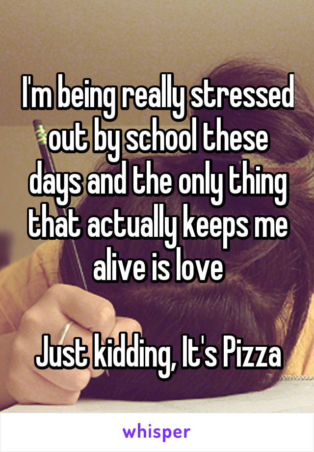 I'm being really stressed out by school these days and the only thing that actually keeps me alive is love

Just kidding, It's Pizza