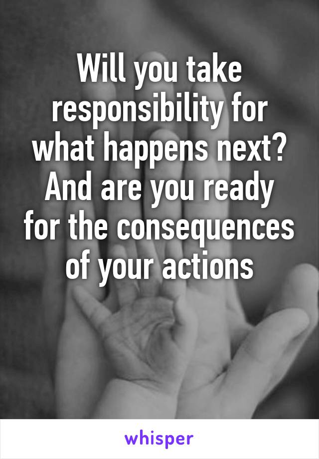 Will you take responsibility for what happens next?
And are you ready for the consequences of your actions


