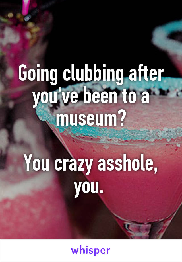 Going clubbing after you've been to a museum?

You crazy asshole, you. 
