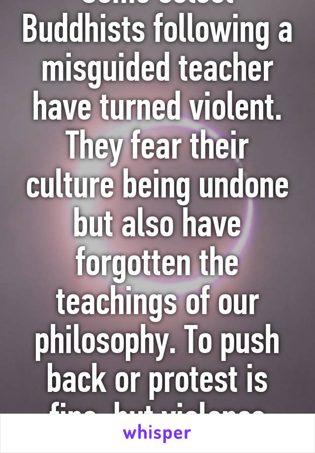 Some select Buddhists following a misguided teacher have turned violent. They fear their culture being undone but also have forgotten the teachings of our philosophy. To push back or protest is fine, but violence never is