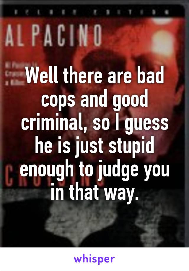 Well there are bad cops and good criminal, so I guess he is just stupid enough to judge you in that way.