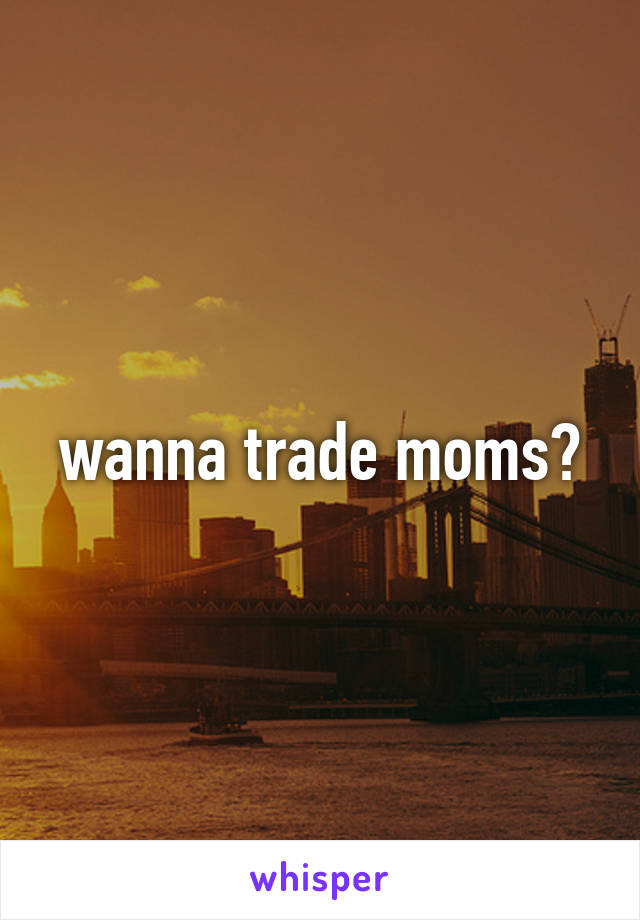 wanna trade moms?