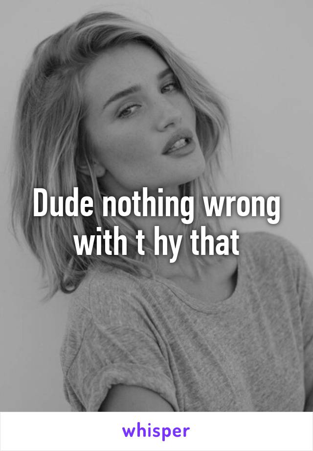 Dude nothing wrong with t hy that