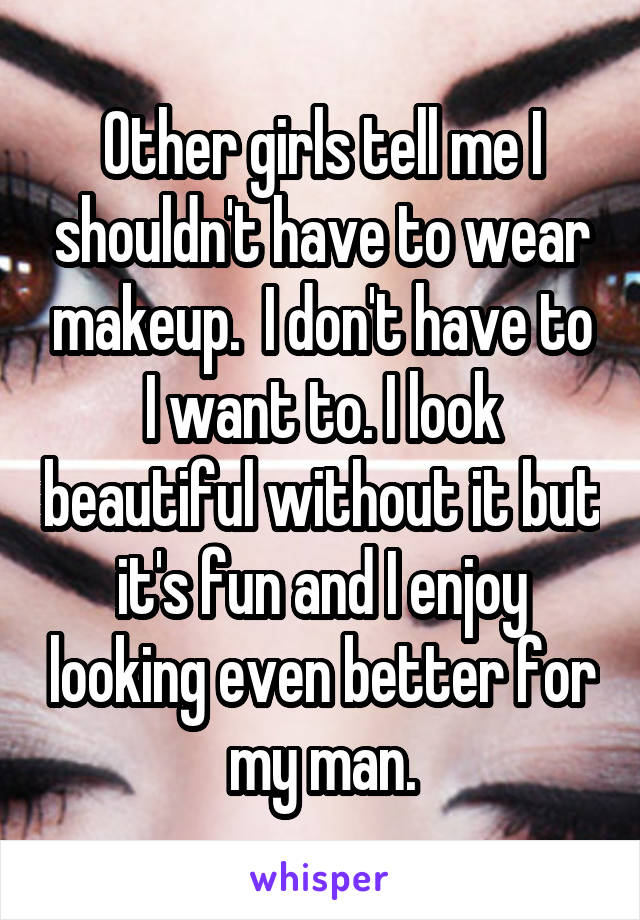 Other girls tell me I shouldn't have to wear makeup.  I don't have to I want to. I look beautiful without it but it's fun and I enjoy looking even better for my man.