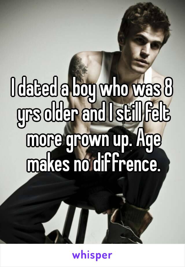 I dated a boy who was 8 yrs older and I still felt more grown up. Age makes no diffrence.