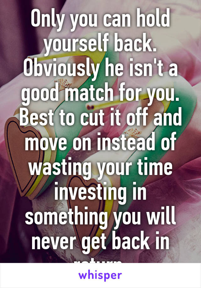 Only you can hold yourself back. Obviously he isn't a good match for you. Best to cut it off and move on instead of wasting your time investing in something you will never get back in return.