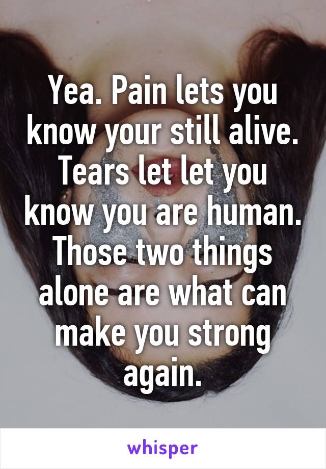 Yea. Pain lets you know your still alive. Tears let let you know you are human. Those two things alone are what can make you strong again.