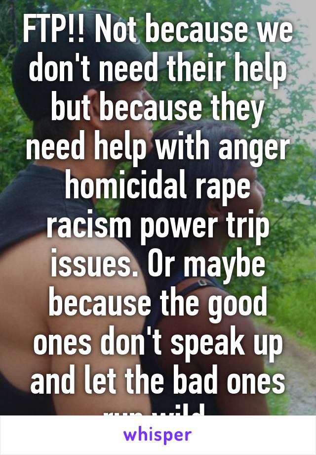 FTP!! Not because we don't need their help but because they need help with anger homicidal rape racism power trip issues. Or maybe because the good ones don't speak up and let the bad ones run wild.