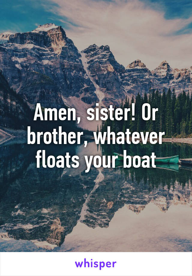 Amen, sister! Or brother, whatever floats your boat