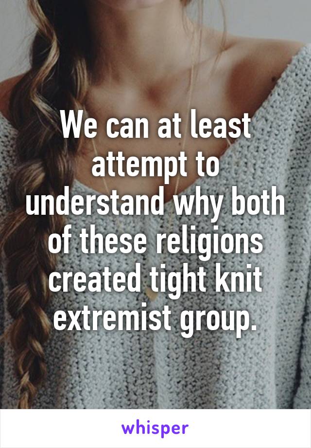 We can at least attempt to understand why both of these religions created tight knit extremist group.