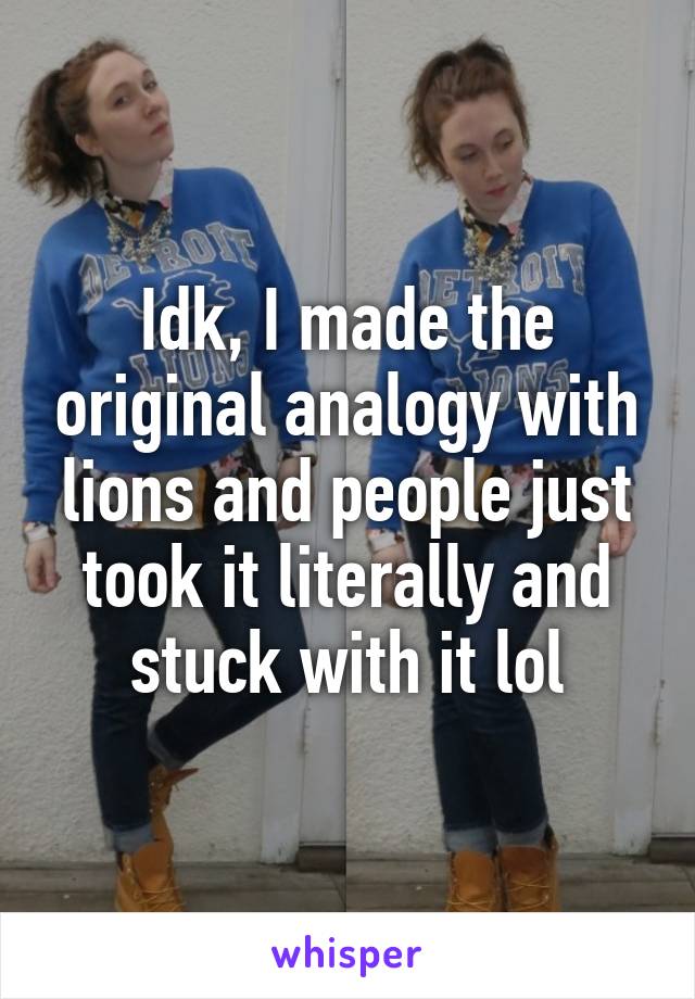 Idk, I made the original analogy with lions and people just took it literally and stuck with it lol