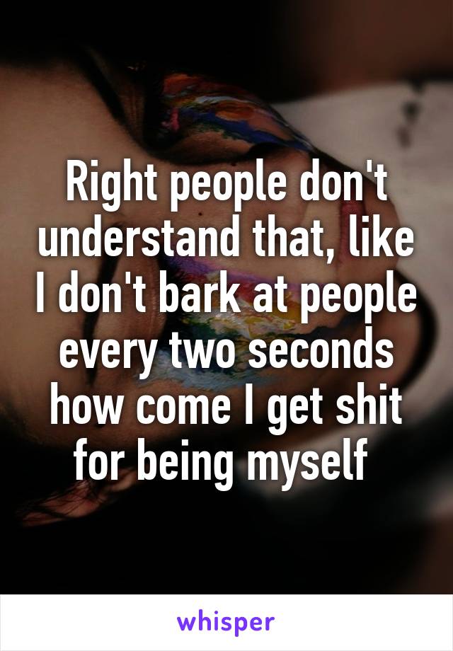 Right people don't understand that, like I don't bark at people every two seconds how come I get shit for being myself 