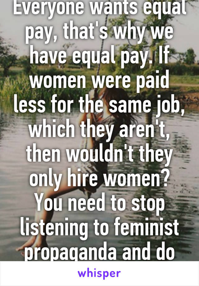 Everyone wants equal pay, that's why we have equal pay. If women were paid less for the same job, which they aren't, then wouldn't they only hire women? You need to stop listening to feminist propaganda and do real research. 