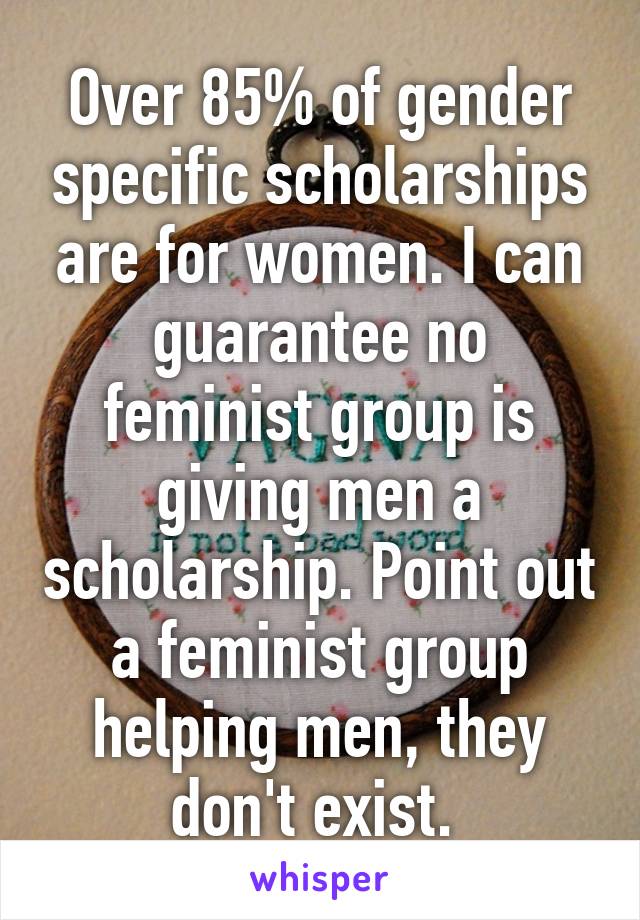 Over 85% of gender specific scholarships are for women. I can guarantee no feminist group is giving men a scholarship. Point out a feminist group helping men, they don't exist. 