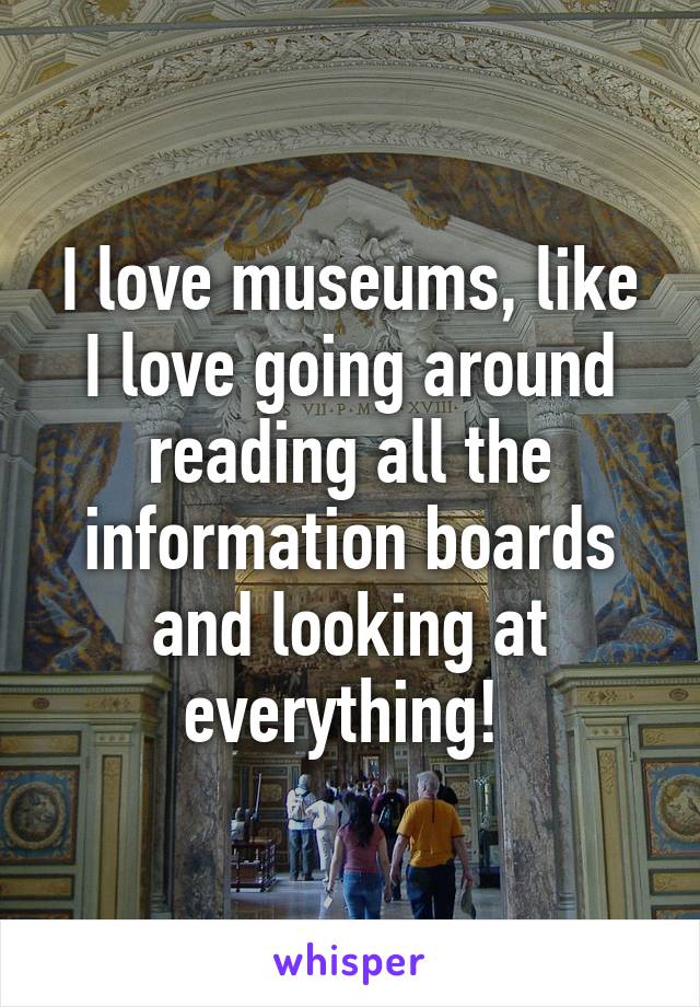 I love museums, like I love going around reading all the information boards and looking at everything! 