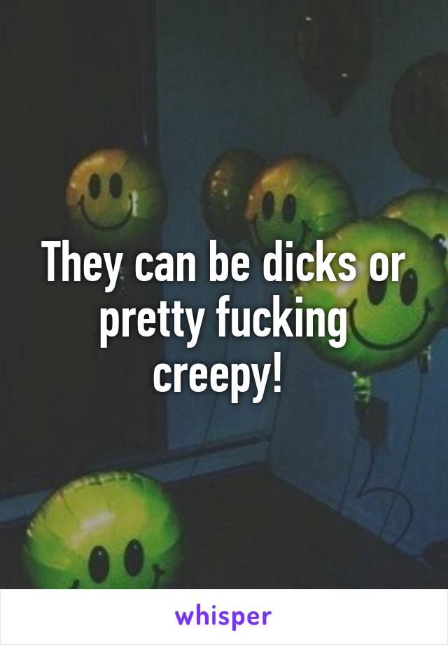 They can be dicks or pretty fucking creepy! 