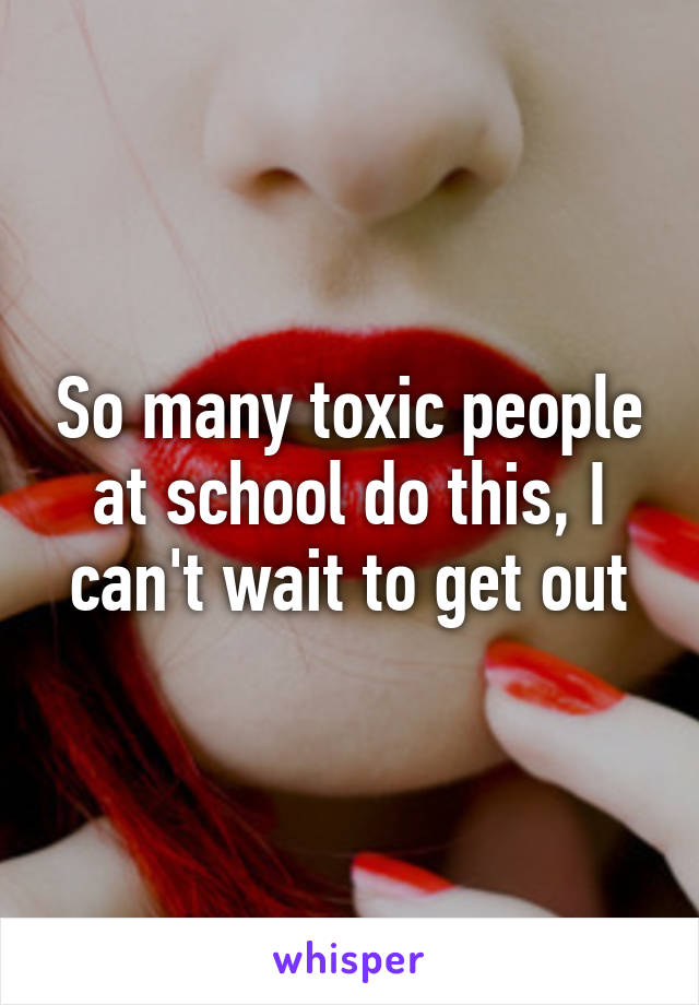 So many toxic people at school do this, I can't wait to get out