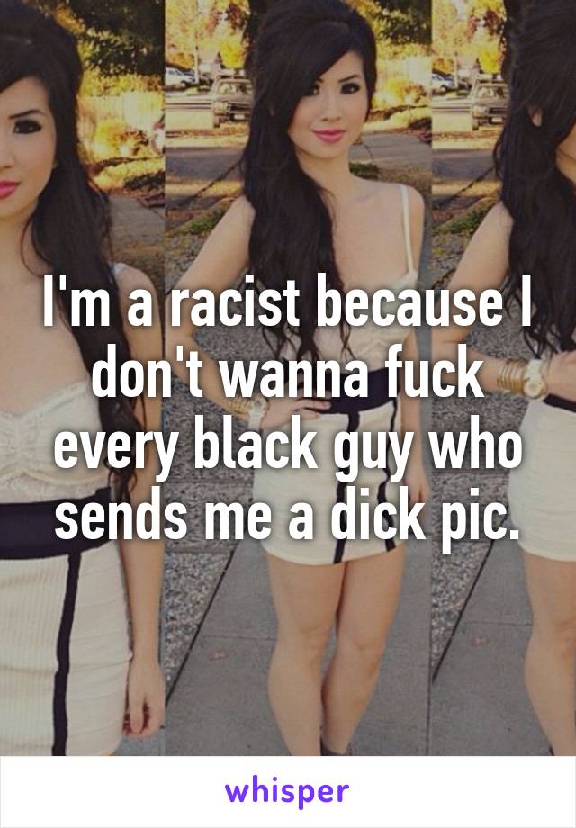 I'm a racist because I don't wanna fuck every black guy who sends me a dick pic.