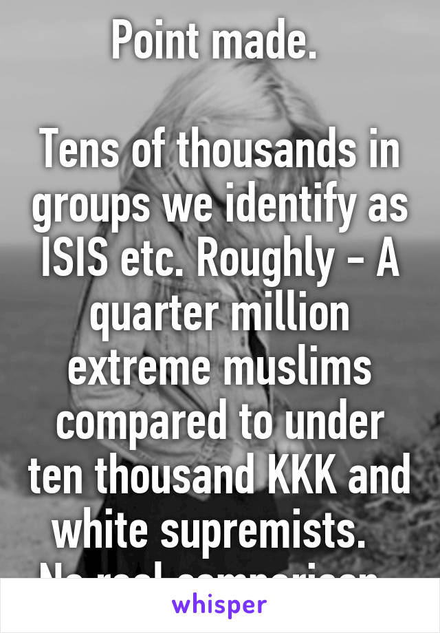 Point made. 

Tens of thousands in groups we identify as ISIS etc. Roughly - A quarter million extreme muslims compared to under ten thousand KKK and white supremists.  
No real comparison. 