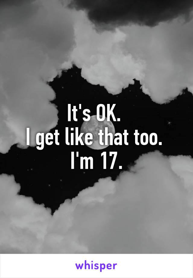 It's OK. 
I get like that too. 
I'm 17.