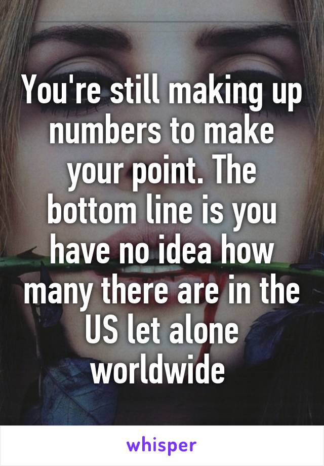 You're still making up numbers to make your point. The bottom line is you have no idea how many there are in the US let alone worldwide 