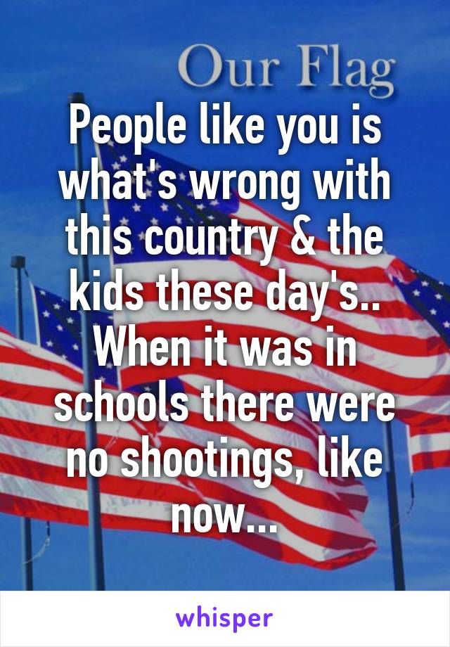 People like you is what's wrong with this country & the kids these day's.. When it was in schools there were no shootings, like now...