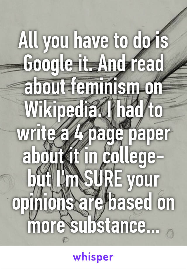 All you have to do is Google it. And read about feminism on Wikipedia. I had to write a 4 page paper about it in college- but I'm SURE your opinions are based on more substance...