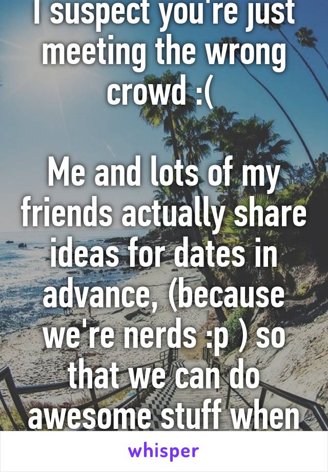 I suspect you're just meeting the wrong crowd :( 

Me and lots of my friends actually share ideas for dates in advance, (because we're nerds :p ) so that we can do awesome stuff when the time comes!