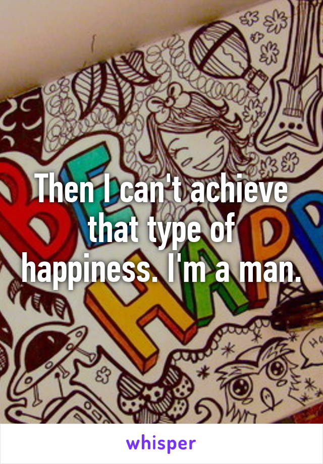 Then I can't achieve that type of happiness. I'm a man.