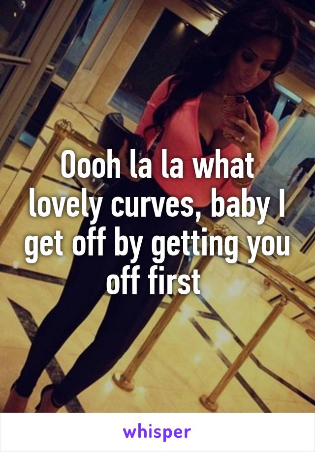 Oooh la la what lovely curves, baby I get off by getting you off first 
