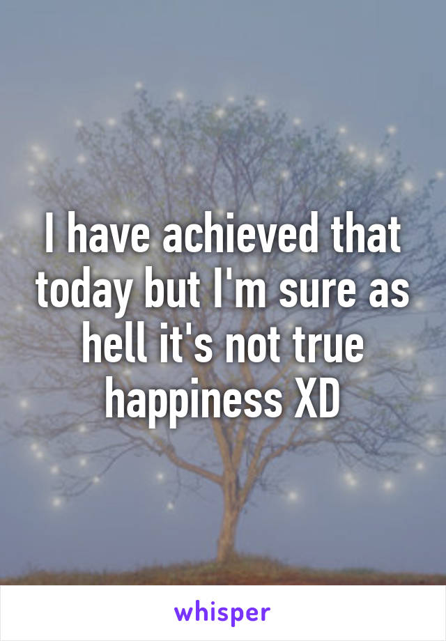 I have achieved that today but I'm sure as hell it's not true happiness XD