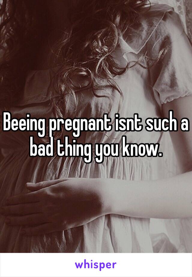 Beeing pregnant isnt such a bad thing you know.